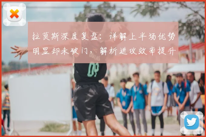 拉莫斯深度复盘：详解上半场优势明显却未破门，解析进攻效率提升关键
