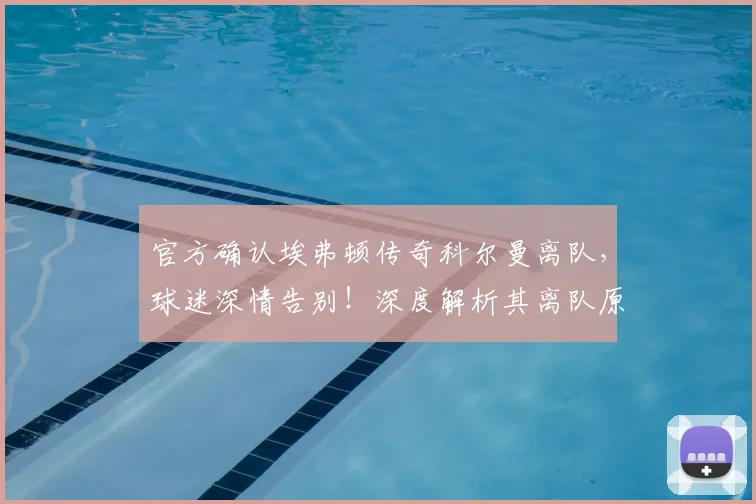 官方确认埃弗顿传奇科尔曼离队，球迷深情告别！深度解析其离队原因、未来动向及球队队长接替人选