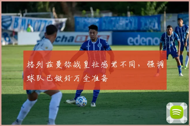 格列兹曼称战皇社感觉不同，强调球队已做好万全准备