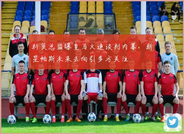 科莫总监曝皇马火速谈判内幕，新星帕斯未来去向引多方关注