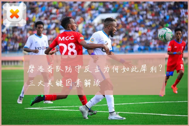 摩洛哥队防守反击为何如此犀利？三大关键因素解读