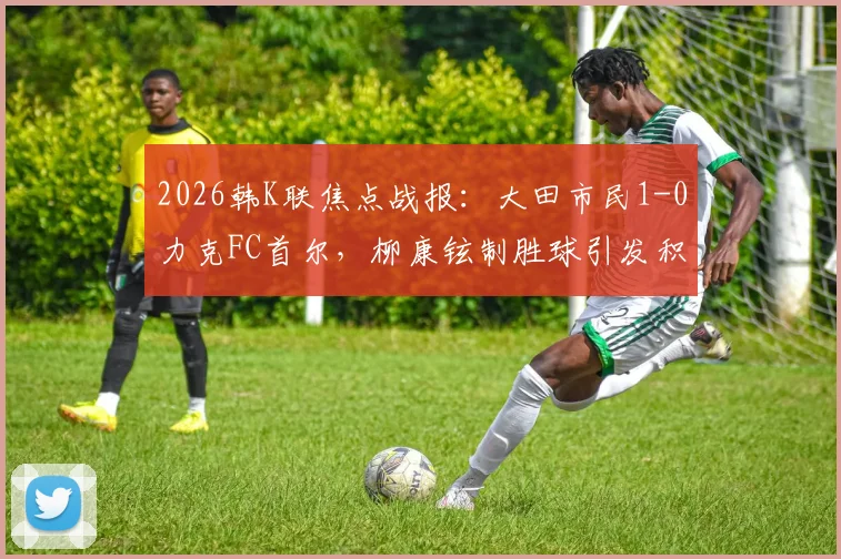2026韩K联焦点战报：大田市民1-0力克FC首尔，柳康铉制胜球引发积分榜震荡