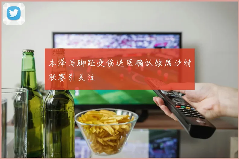 本泽马脚趾受伤送医确认缺席沙特联赛引关注