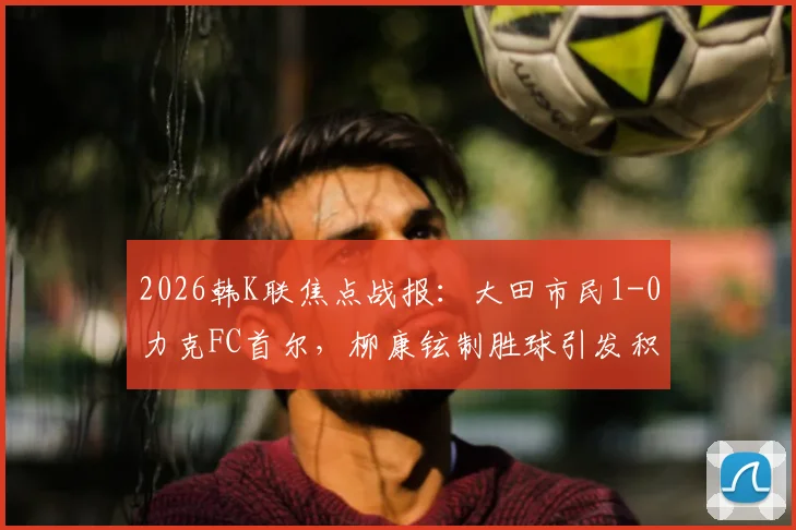 2026韩K联焦点战报：大田市民1-0力克FC首尔，柳康铉制胜球引发积分榜震荡